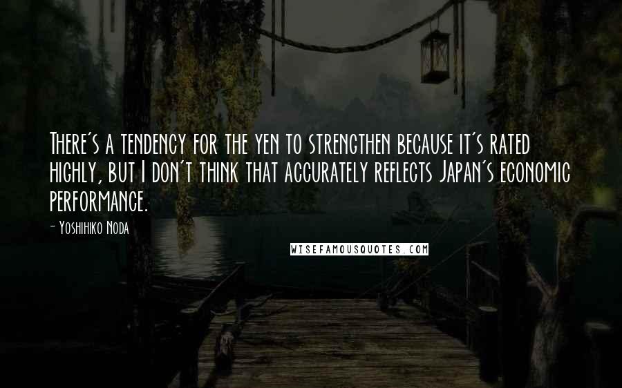 Yoshihiko Noda Quotes: There's a tendency for the yen to strengthen because it's rated highly, but I don't think that accurately reflects Japan's economic performance.