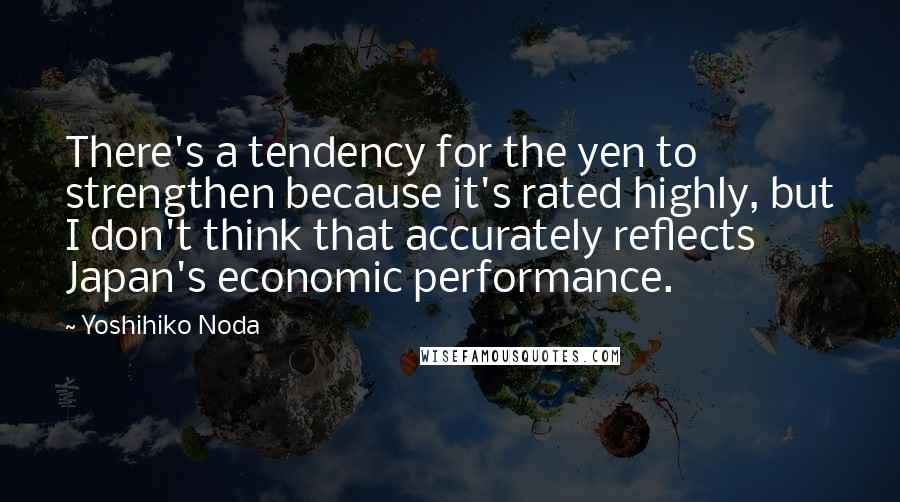 Yoshihiko Noda Quotes: There's a tendency for the yen to strengthen because it's rated highly, but I don't think that accurately reflects Japan's economic performance.