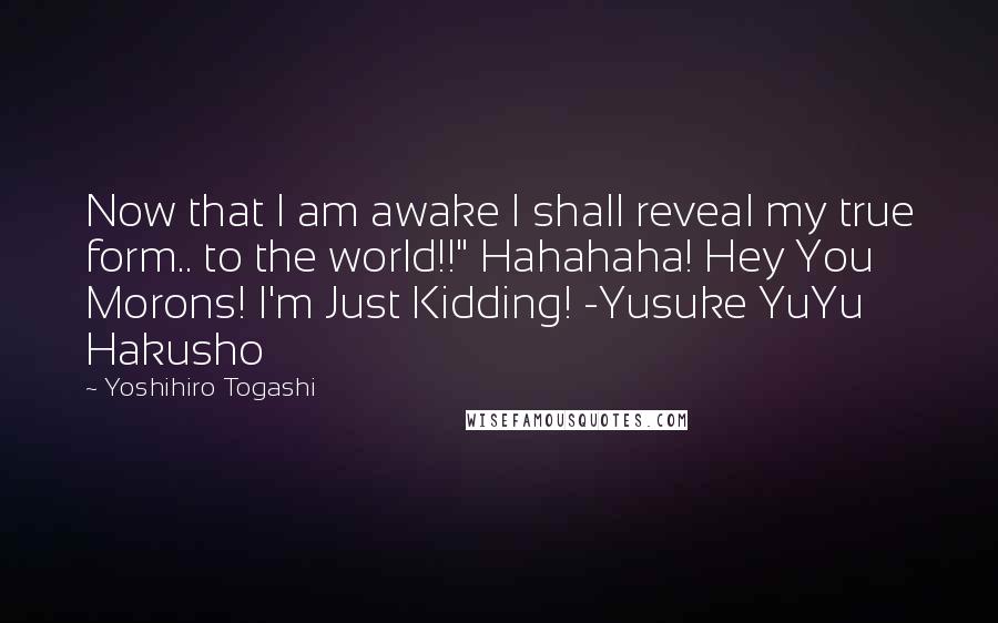 Yoshihiro Togashi Quotes: Now that I am awake I shall reveal my true form.. to the world!!" Hahahaha! Hey You Morons! I'm Just Kidding! -Yusuke YuYu Hakusho