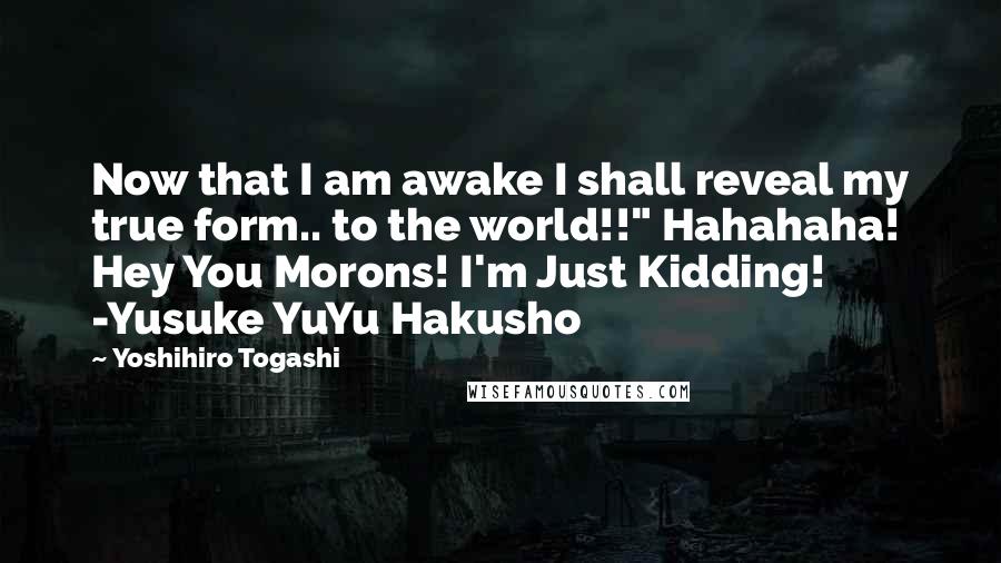 Yoshihiro Togashi Quotes: Now that I am awake I shall reveal my true form.. to the world!!" Hahahaha! Hey You Morons! I'm Just Kidding! -Yusuke YuYu Hakusho