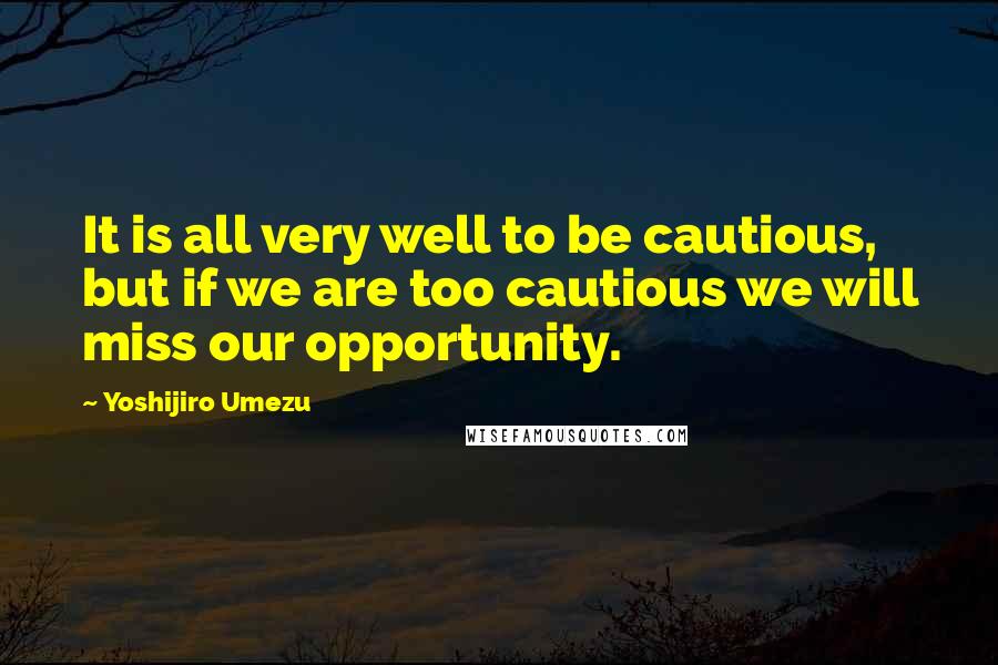 Yoshijiro Umezu Quotes: It is all very well to be cautious, but if we are too cautious we will miss our opportunity.