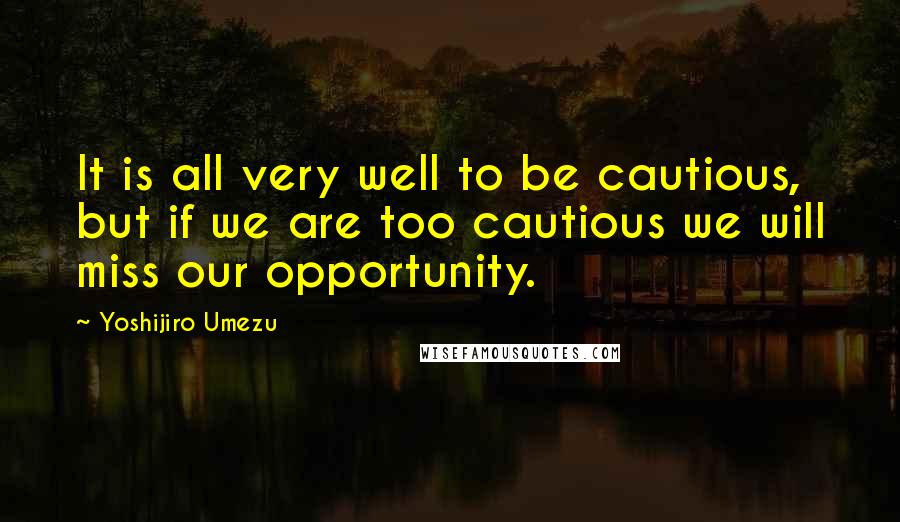 Yoshijiro Umezu Quotes: It is all very well to be cautious, but if we are too cautious we will miss our opportunity.