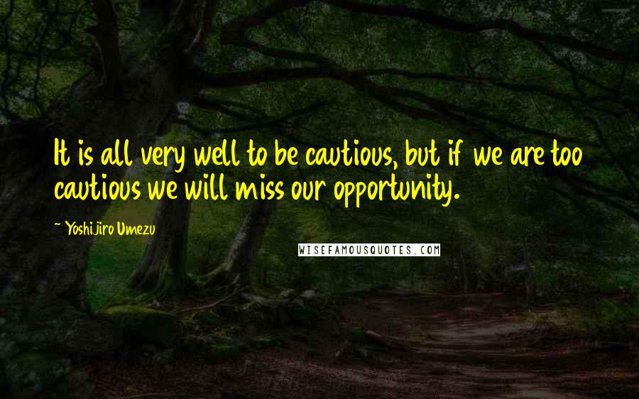 Yoshijiro Umezu Quotes: It is all very well to be cautious, but if we are too cautious we will miss our opportunity.