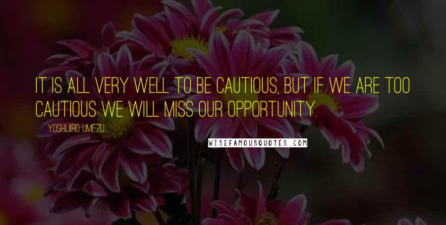 Yoshijiro Umezu Quotes: It is all very well to be cautious, but if we are too cautious we will miss our opportunity.