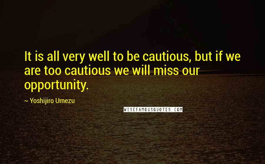 Yoshijiro Umezu Quotes: It is all very well to be cautious, but if we are too cautious we will miss our opportunity.