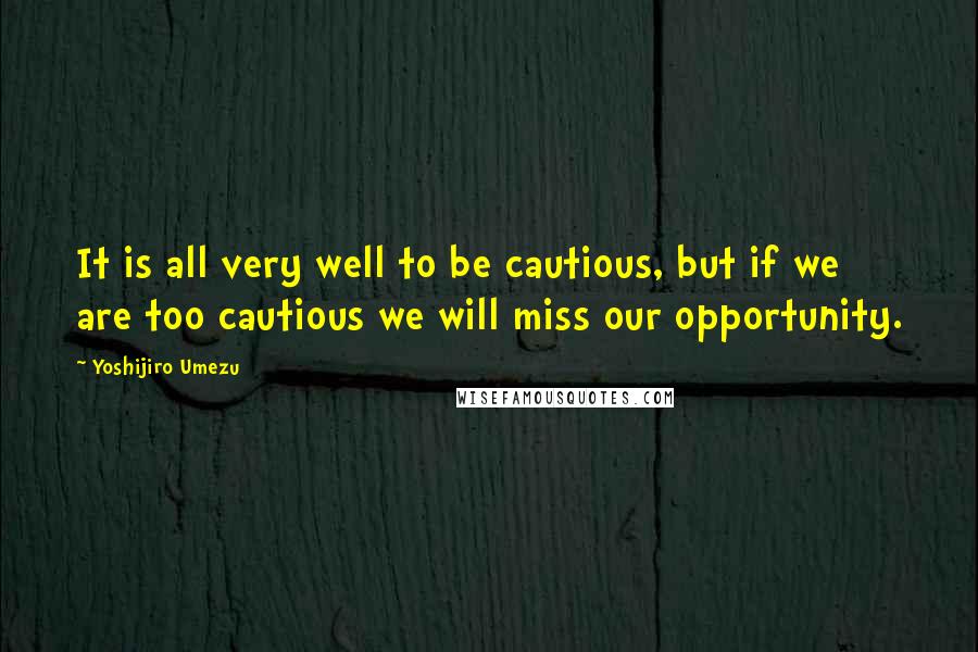 Yoshijiro Umezu Quotes: It is all very well to be cautious, but if we are too cautious we will miss our opportunity.