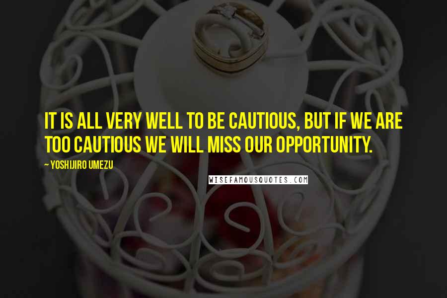 Yoshijiro Umezu Quotes: It is all very well to be cautious, but if we are too cautious we will miss our opportunity.