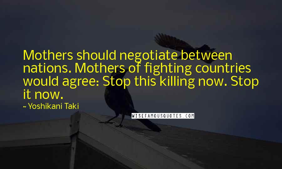 Yoshikani Taki Quotes: Mothers should negotiate between nations. Mothers of fighting countries would agree: Stop this killing now. Stop it now.