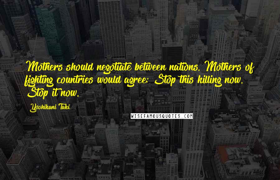 Yoshikani Taki Quotes: Mothers should negotiate between nations. Mothers of fighting countries would agree: Stop this killing now. Stop it now.