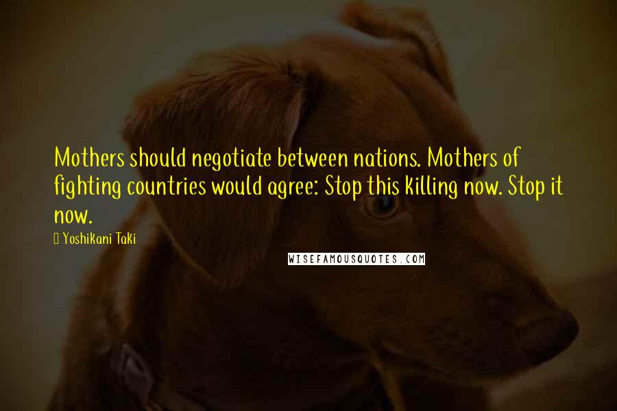 Yoshikani Taki Quotes: Mothers should negotiate between nations. Mothers of fighting countries would agree: Stop this killing now. Stop it now.