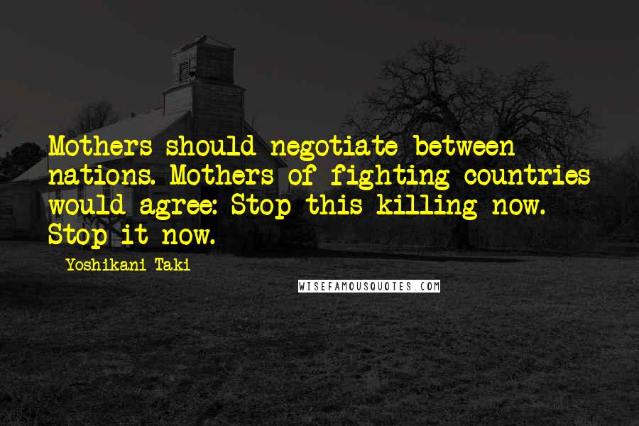 Yoshikani Taki Quotes: Mothers should negotiate between nations. Mothers of fighting countries would agree: Stop this killing now. Stop it now.