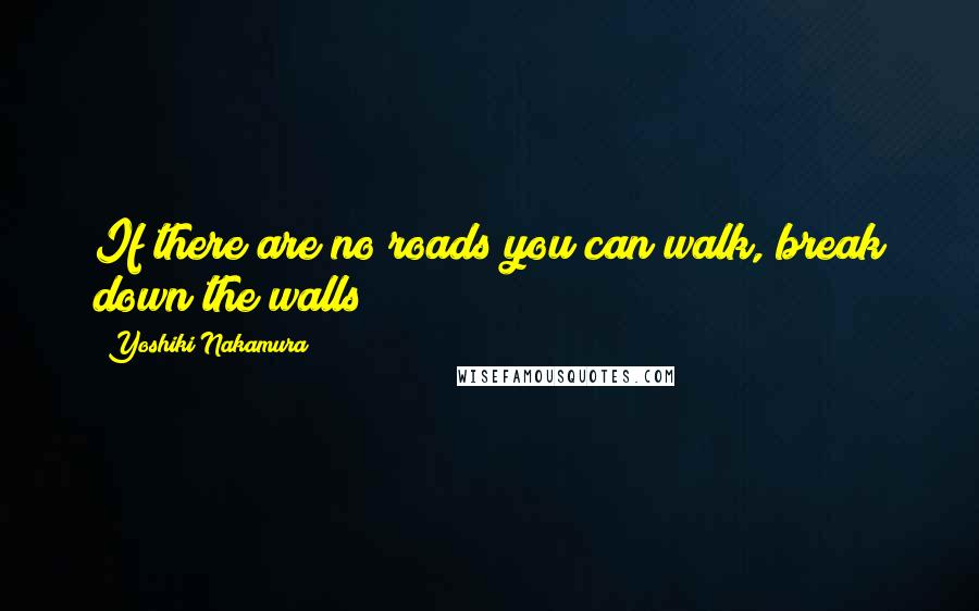 Yoshiki Nakamura Quotes: If there are no roads you can walk, break down the walls!