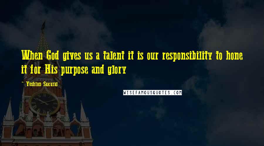 Yoshiko Sakurai Quotes: When God gives us a talent it is our responsibility to hone it for His purpose and glory