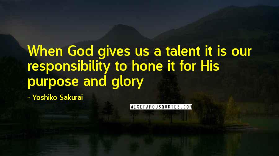 Yoshiko Sakurai Quotes: When God gives us a talent it is our responsibility to hone it for His purpose and glory