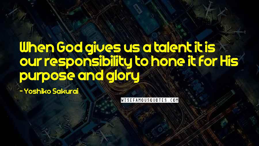 Yoshiko Sakurai Quotes: When God gives us a talent it is our responsibility to hone it for His purpose and glory