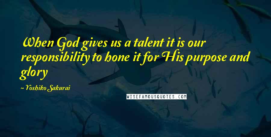 Yoshiko Sakurai Quotes: When God gives us a talent it is our responsibility to hone it for His purpose and glory