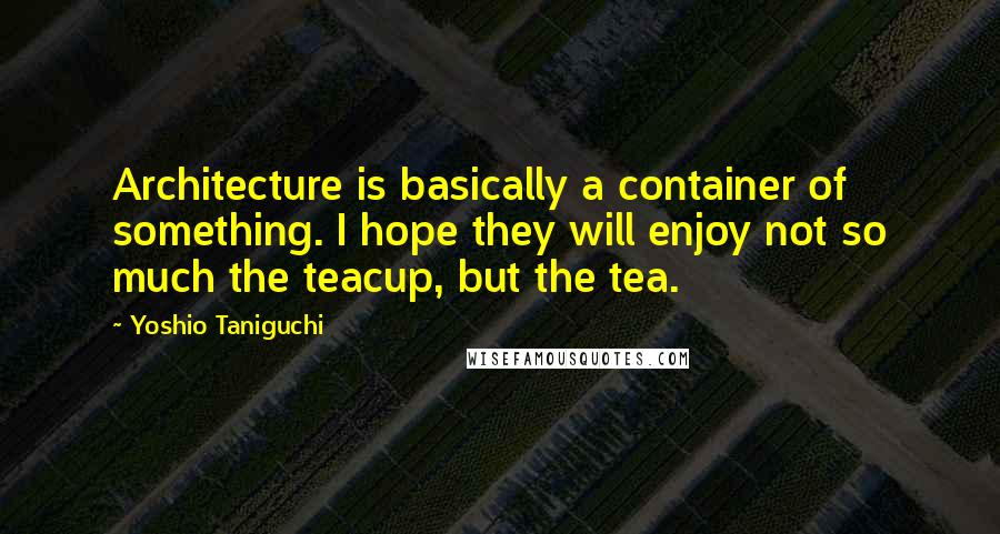 Yoshio Taniguchi Quotes: Architecture is basically a container of something. I hope they will enjoy not so much the teacup, but the tea.