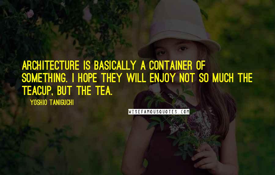 Yoshio Taniguchi Quotes: Architecture is basically a container of something. I hope they will enjoy not so much the teacup, but the tea.