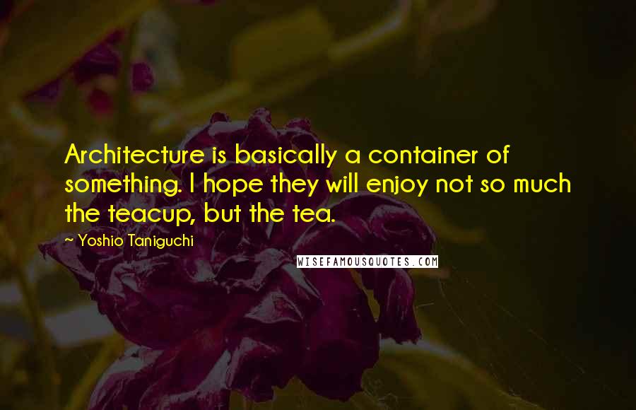 Yoshio Taniguchi Quotes: Architecture is basically a container of something. I hope they will enjoy not so much the teacup, but the tea.