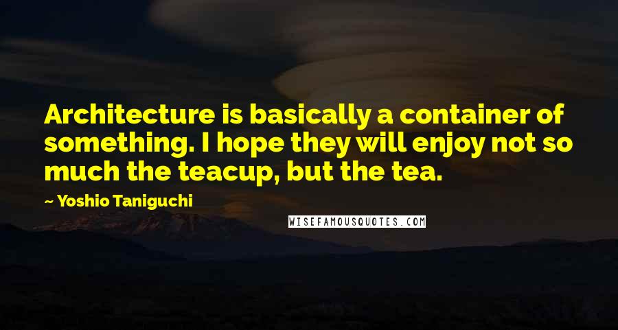 Yoshio Taniguchi Quotes: Architecture is basically a container of something. I hope they will enjoy not so much the teacup, but the tea.