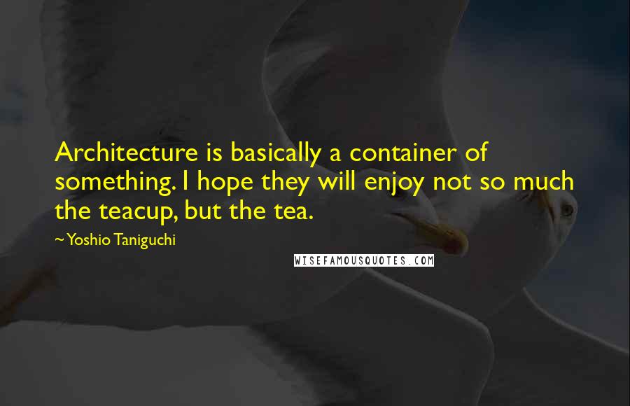 Yoshio Taniguchi Quotes: Architecture is basically a container of something. I hope they will enjoy not so much the teacup, but the tea.