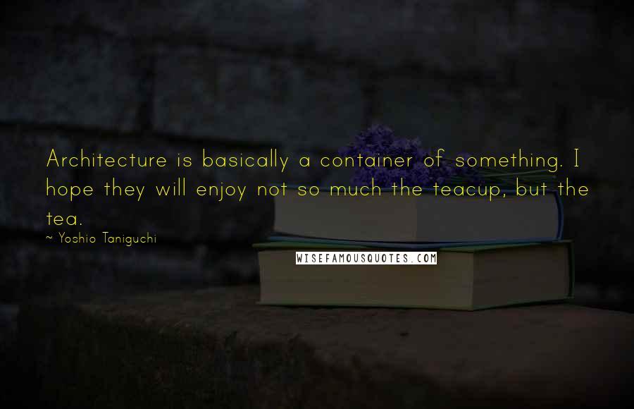 Yoshio Taniguchi Quotes: Architecture is basically a container of something. I hope they will enjoy not so much the teacup, but the tea.