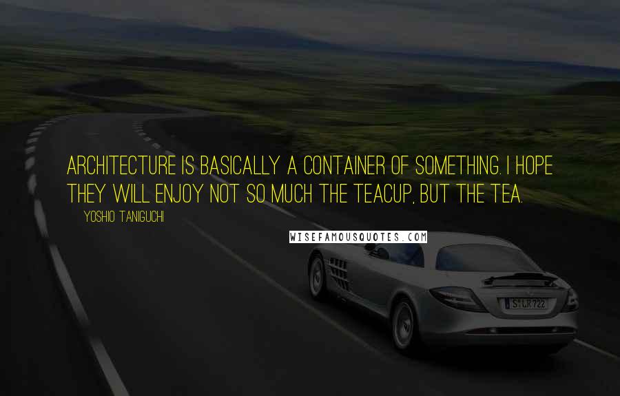 Yoshio Taniguchi Quotes: Architecture is basically a container of something. I hope they will enjoy not so much the teacup, but the tea.