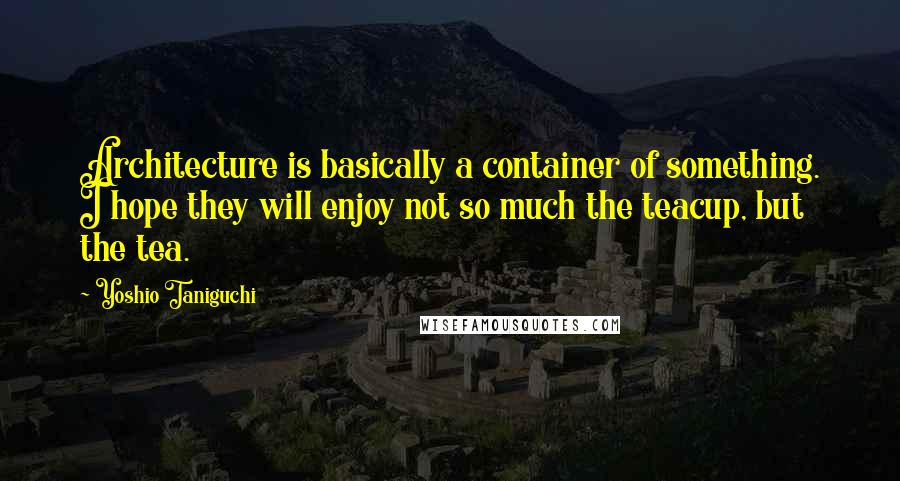 Yoshio Taniguchi Quotes: Architecture is basically a container of something. I hope they will enjoy not so much the teacup, but the tea.