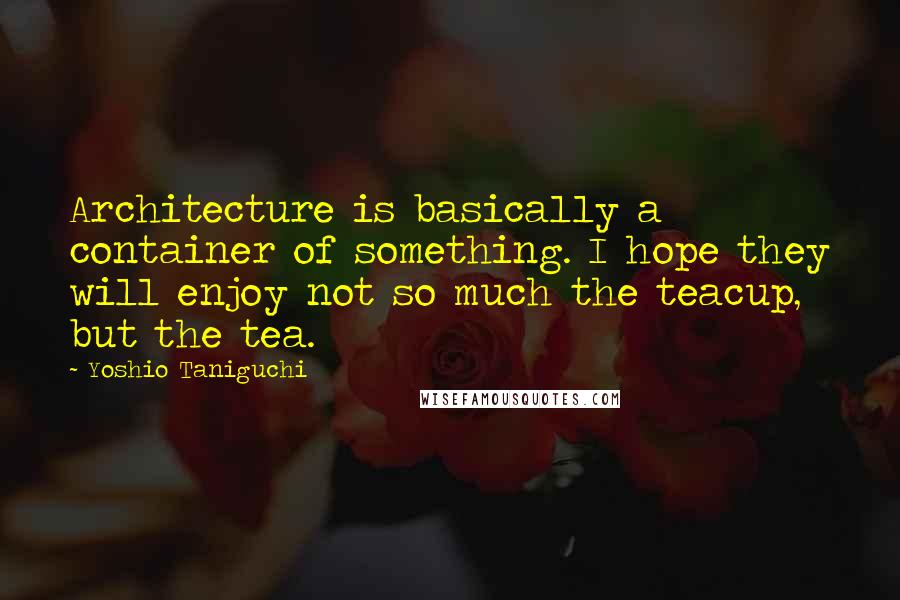 Yoshio Taniguchi Quotes: Architecture is basically a container of something. I hope they will enjoy not so much the teacup, but the tea.