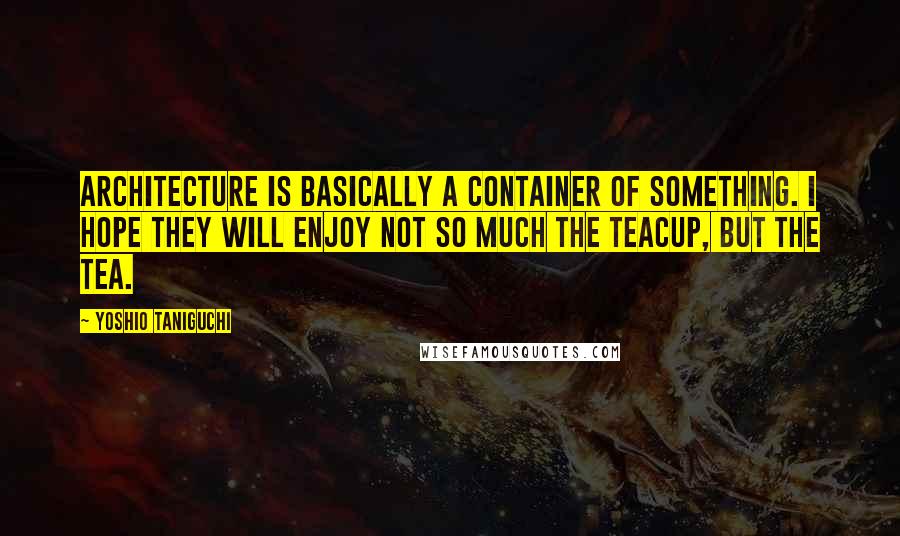 Yoshio Taniguchi Quotes: Architecture is basically a container of something. I hope they will enjoy not so much the teacup, but the tea.