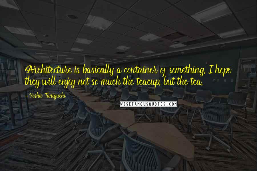 Yoshio Taniguchi Quotes: Architecture is basically a container of something. I hope they will enjoy not so much the teacup, but the tea.
