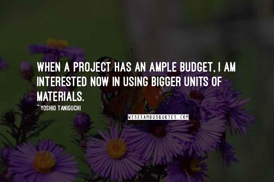 Yoshio Taniguchi Quotes: When a project has an ample budget, I am interested now in using bigger units of materials.