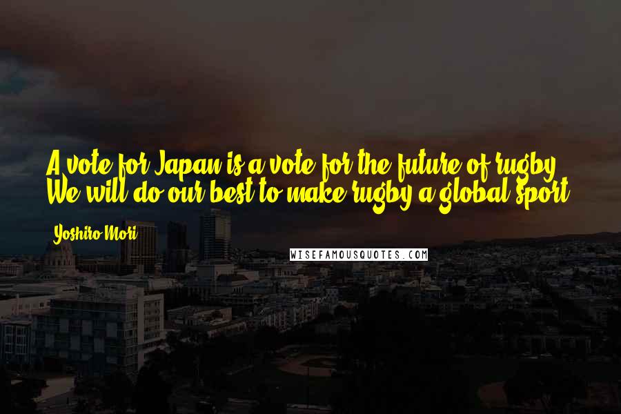 Yoshiro Mori Quotes: A vote for Japan is a vote for the future of rugby. We will do our best to make rugby a global sport.