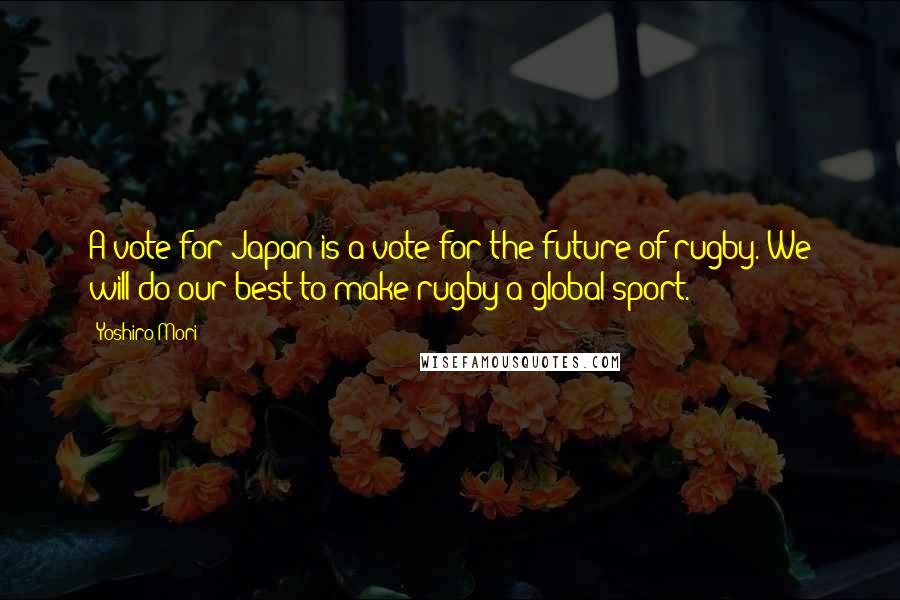 Yoshiro Mori Quotes: A vote for Japan is a vote for the future of rugby. We will do our best to make rugby a global sport.