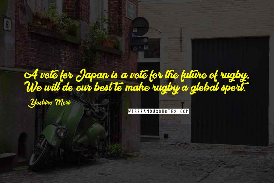 Yoshiro Mori Quotes: A vote for Japan is a vote for the future of rugby. We will do our best to make rugby a global sport.