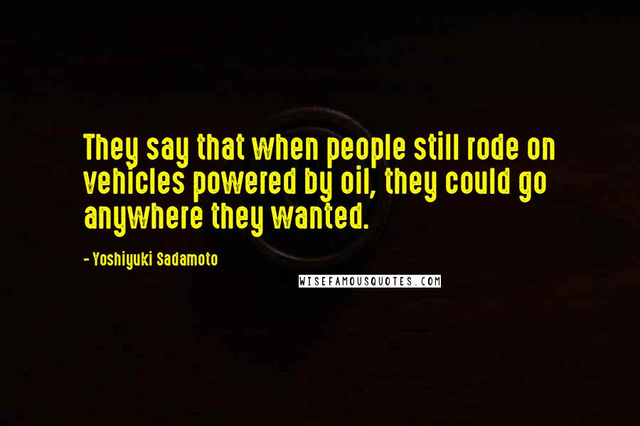 Yoshiyuki Sadamoto Quotes: They say that when people still rode on vehicles powered by oil, they could go anywhere they wanted.