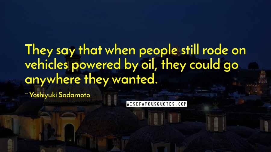 Yoshiyuki Sadamoto Quotes: They say that when people still rode on vehicles powered by oil, they could go anywhere they wanted.