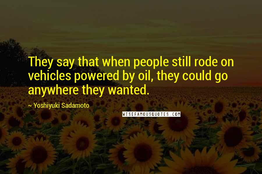 Yoshiyuki Sadamoto Quotes: They say that when people still rode on vehicles powered by oil, they could go anywhere they wanted.