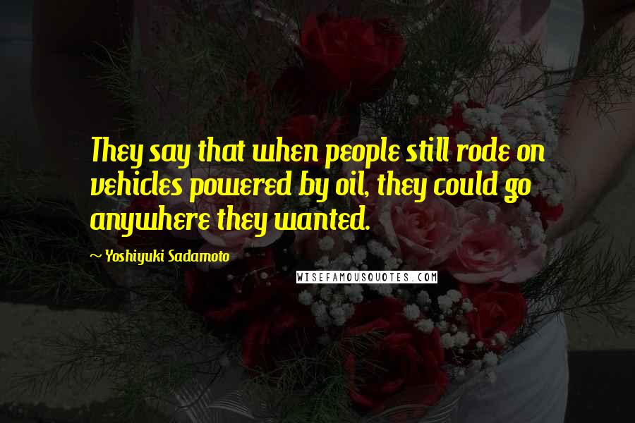 Yoshiyuki Sadamoto Quotes: They say that when people still rode on vehicles powered by oil, they could go anywhere they wanted.