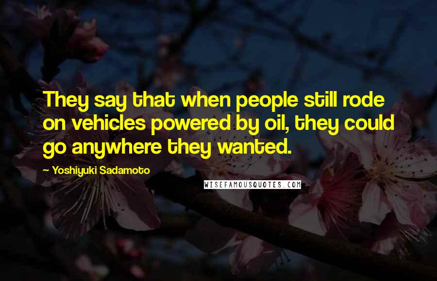 Yoshiyuki Sadamoto Quotes: They say that when people still rode on vehicles powered by oil, they could go anywhere they wanted.
