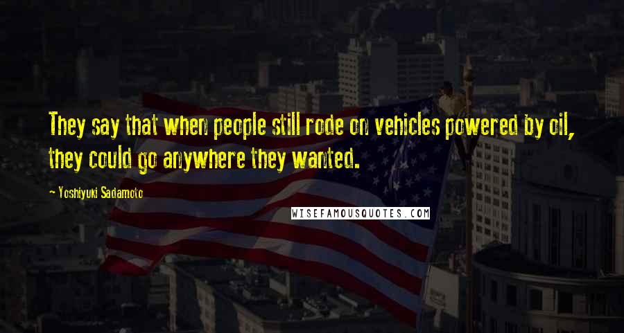 Yoshiyuki Sadamoto Quotes: They say that when people still rode on vehicles powered by oil, they could go anywhere they wanted.