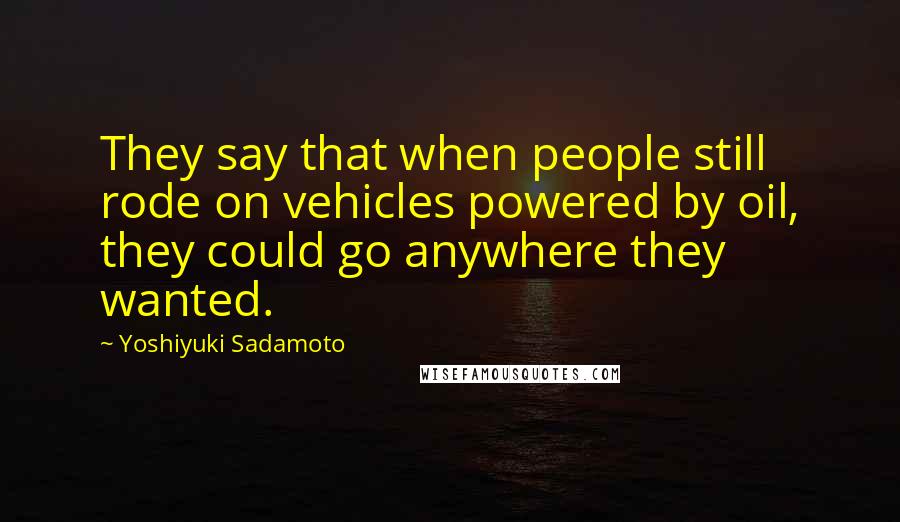Yoshiyuki Sadamoto Quotes: They say that when people still rode on vehicles powered by oil, they could go anywhere they wanted.