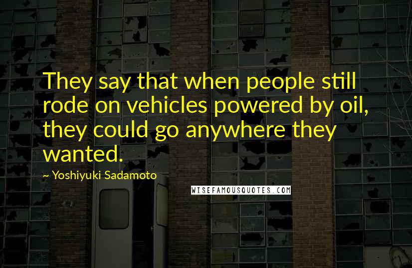Yoshiyuki Sadamoto Quotes: They say that when people still rode on vehicles powered by oil, they could go anywhere they wanted.