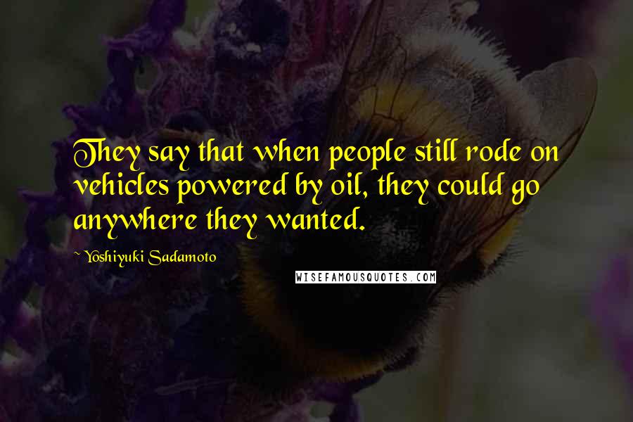 Yoshiyuki Sadamoto Quotes: They say that when people still rode on vehicles powered by oil, they could go anywhere they wanted.