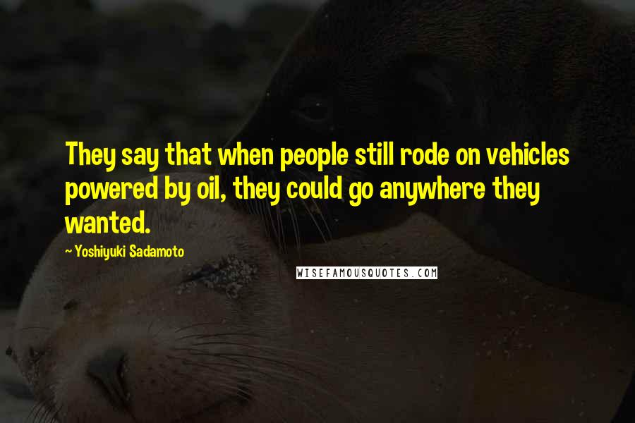 Yoshiyuki Sadamoto Quotes: They say that when people still rode on vehicles powered by oil, they could go anywhere they wanted.