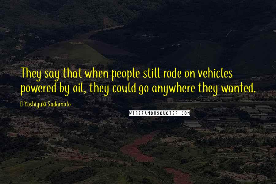 Yoshiyuki Sadamoto Quotes: They say that when people still rode on vehicles powered by oil, they could go anywhere they wanted.