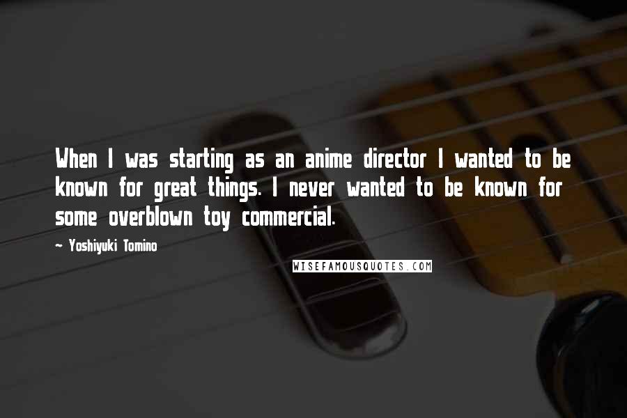 Yoshiyuki Tomino Quotes: When I was starting as an anime director I wanted to be known for great things. I never wanted to be known for some overblown toy commercial.