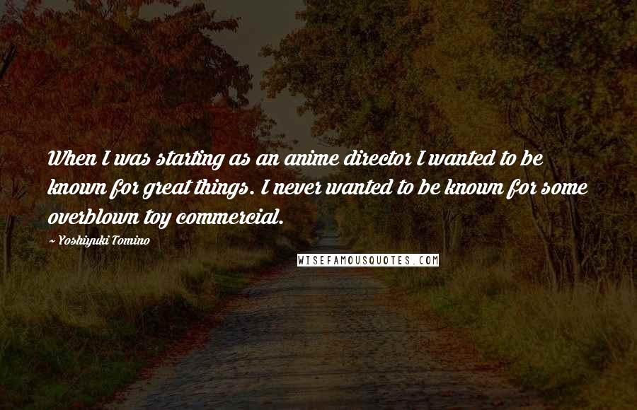 Yoshiyuki Tomino Quotes: When I was starting as an anime director I wanted to be known for great things. I never wanted to be known for some overblown toy commercial.