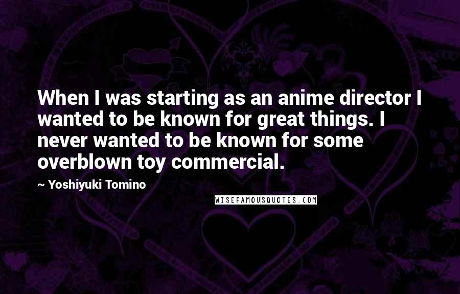 Yoshiyuki Tomino Quotes: When I was starting as an anime director I wanted to be known for great things. I never wanted to be known for some overblown toy commercial.