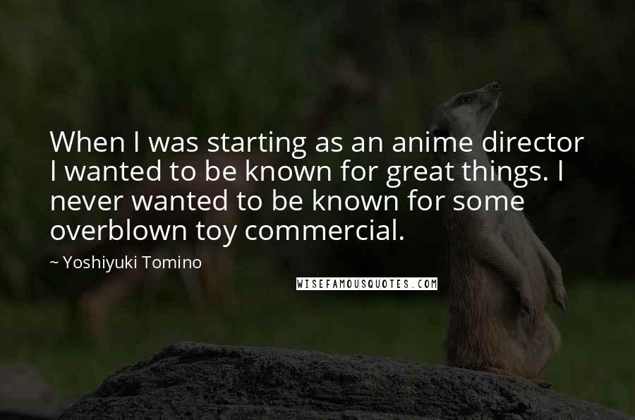 Yoshiyuki Tomino Quotes: When I was starting as an anime director I wanted to be known for great things. I never wanted to be known for some overblown toy commercial.